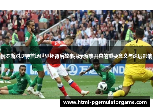 俄罗斯对沙特首场世界杯背后故事揭示赛事开幕的重要意义与深层影响