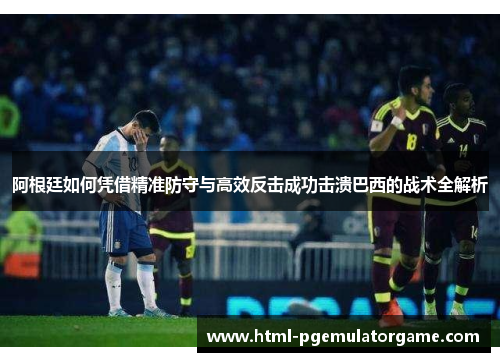 阿根廷如何凭借精准防守与高效反击成功击溃巴西的战术全解析 阿根廷如何凭借精准防守与高效反击成功击溃巴西的战术全解析