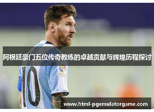 阿根廷豪门五位传奇教练的卓越贡献与辉煌历程探讨