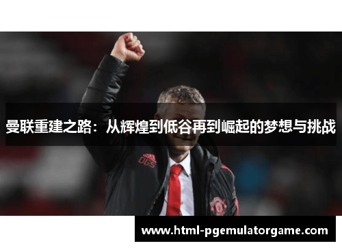 曼联重建之路:从辉煌到低谷再到崛起的梦想与挑战 曼联重建之路:从辉煌到低谷再到崛起的梦想与挑战