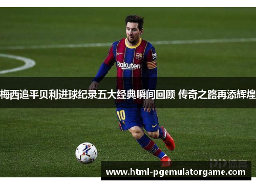梅西追平贝利进球纪录五大经典瞬间回顾 传奇之路再添辉煌